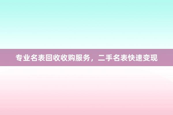 专业名表回收收购服务，二手名表快速变现