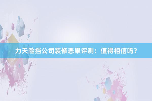 力天险挡公司装修恶果评测：值得相信吗？